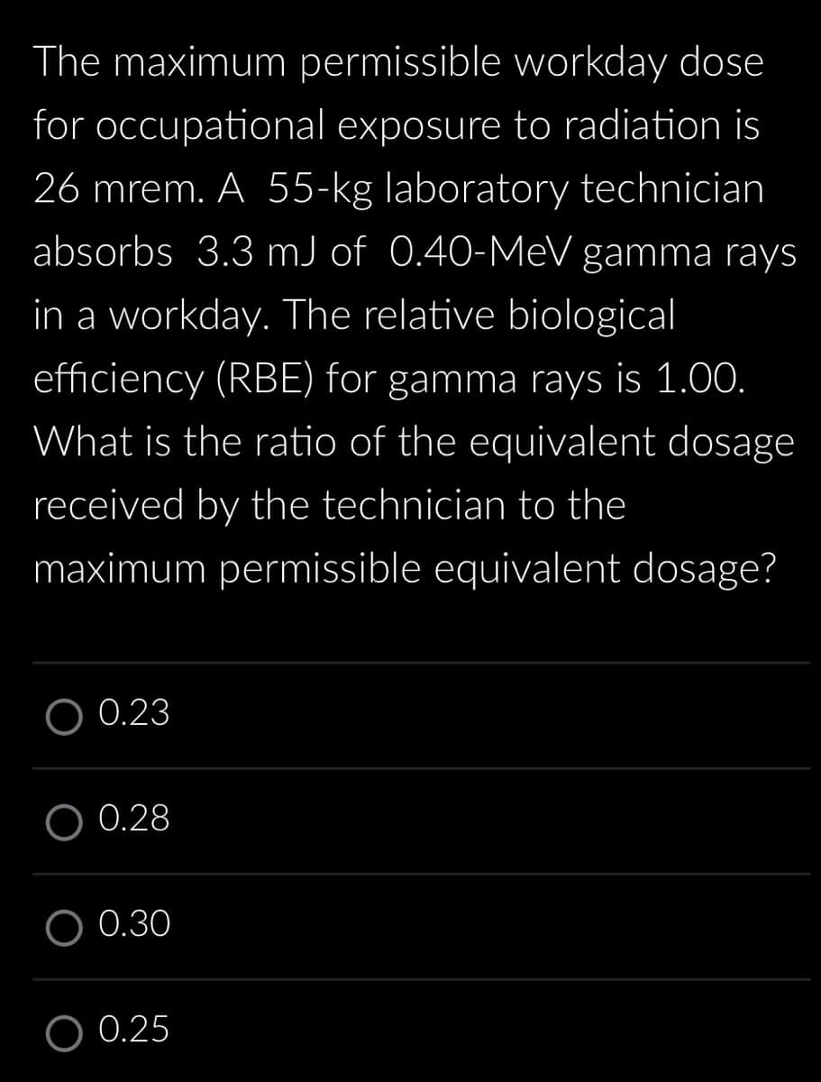 The maximum permissible workday dose
for occupational exposure to radiation is
26 mrem. A 55-kg laboratory technician
absorbs 3.3 mJ of 0.40-MeV gamma rays
in a workday. The relative biological
efficiency (RBE) for gamma rays is 1.00.
What is the ratio of the equivalent dosage
received by the technician to the
maximum permissible equivalent dosage?
O 0.23
0.28
O 0.30
0.25