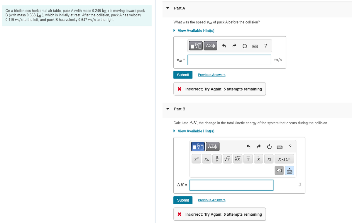 Part A
On a frictionless horizontal air table, puck A (with mass 0.245 kg ) is moving toward puck
B (with mass 0.368 kg ), which is initially at rest. After the collision, puck A has velocity
0.119 m/s to the left, and puck B has velocity 0.647 m/s to the right.
What was the speed va: of puck A before the collision?
• View Available Hint(s)
Γνα ΑΣφ
VAi =
m/s
Submit
Previous Answers
X Incorrect; Try Again; 5 attempts remaining
Part B
Calculate AK, the change in the total kinetic energy of the system that occurs during the collision.
• View Available Hint(s)
Hνα ΑΣφ
?
x•10"
AK =
J
Submit
Previous Answers
X Incorrect; Try Again; 5 attempts remaining
