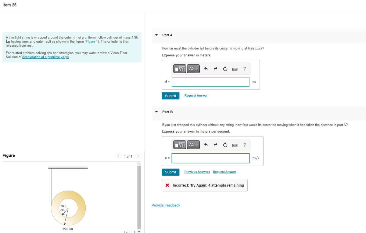 Item 26
A thin light string is wrapped around the outer rim of a uniform hollow cylinder of mass 4.95
kg having inner and outer radii as shown in the figure (Figure 1). The cylinder is then
released from rest.
For related problem-solving tips and strategies, you may want to view a Video Tutor
Solution of Acceleration of a primitive yo-yo.
Figure
20.0
cm
35.0 cm
1 of 1
Part A
How far must the cylinder fall before its center is moving at 6.92 m/s?
Express your answer in meters.
IVE ΑΣΦ
?
d =
Submit
m
Request Answer
Part B
If you just dropped this cylinder without any string, how fast would its center be moving when it had fallen the distance in part A?
Express your answer in meters per second.
[V—| ΑΣΦ
?
v=
Submit
Previous Answers Request Answer
X Incorrect; Try Again; 4 attempts remaining
Provide Feedback
m/s