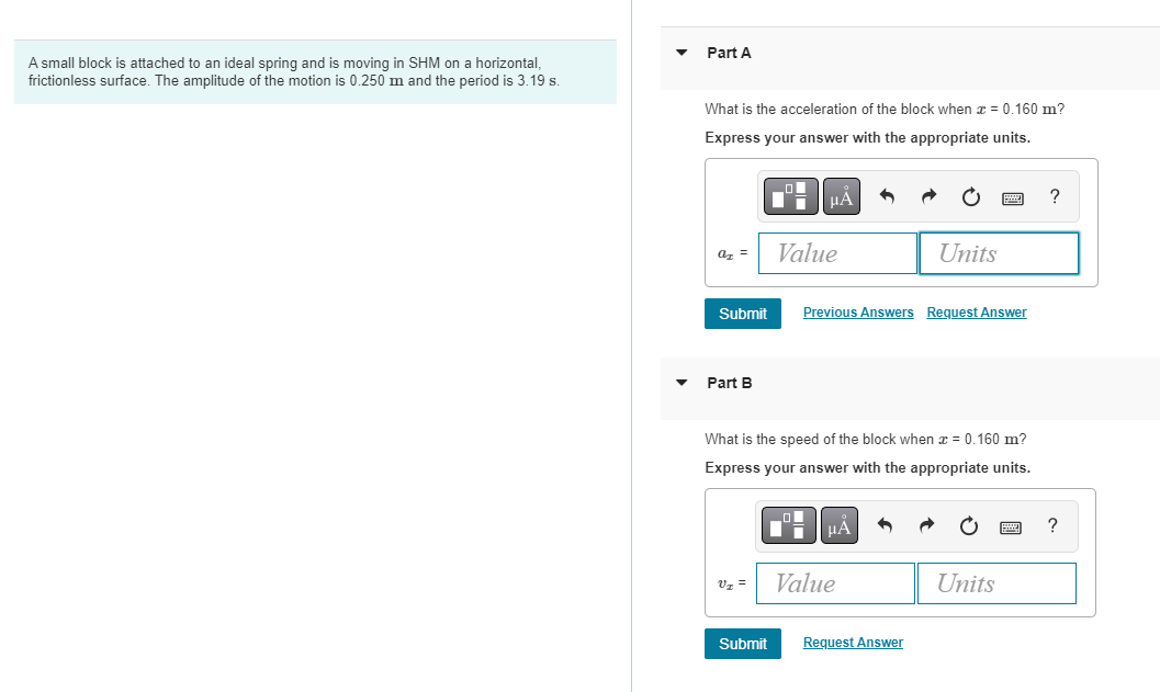 A small block is attached to an ideal spring and is moving in SHM on a horizontal,
frictionless surface. The amplitude of the motion is 0.250 m and the period is 3.19 s.
Part A
What is the acceleration of the block when x = 0.160 m?
Express your answer with the appropriate units.
■μÅ
?
Value
Units
Previous Answers Request Answer
Part B
What is the speed of the block when x = 0.160 m?
Express your answer with the appropriate units.
μÅ
?
V₂ =
Value
Units
Submit
az =
Submit
Request Answer
