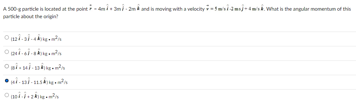 A 500-g particle is located at the point 7 = 4m +3m 1 - 2m and is moving with a velocity = 5 m/s 1-2 msĵ+ 4 m/s k. What is the angular momentum of this
particle about the origin?
O (121-31-4) kg. m²/s
O (241-61-8k) kg. m²/s
O (81+14 - 13 k) kg • m²/s
O (41 - 137 - 11.5 k) kg • m²/s
O (10 -1 + 2 k) kg. m²/s