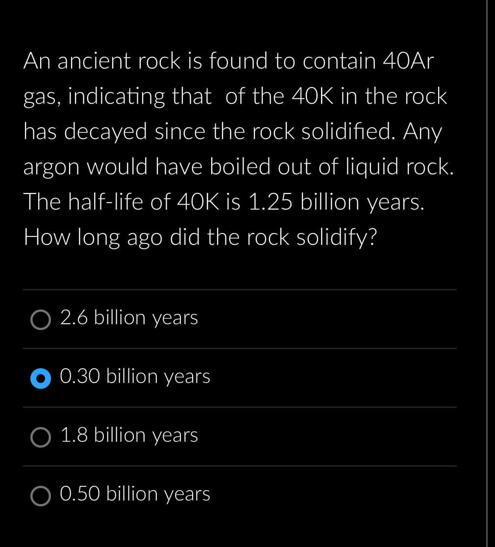 An ancient rock is found to contain 40Ar
gas, indicating that of the 40K in the rock
has decayed since the rock solidified. Any
argon would have boiled out of liquid rock.
The half-life of 40K is 1.25 billion years.
How long ago did the rock solidify?
O2.6 billion years
0.30 billion years
O 1.8 billion years
O 0.50 billion years