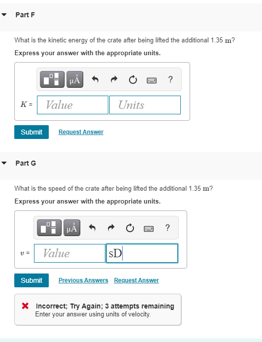 Part F
What is the kinetic energy of the crate after being lifted the additional 1.35 m?
Express your answer with the appropriate units.
HẢ
?
K =
Value
Units
Submit
Request Answer
Part G
What is the speed of the crate after being lifted the additional 1.35 m?
Express your answer with the appropriate units.
HA
?
Value
sD
v =
Submit
Previous Answers Request Answer
X Incorrect; Try Again; 3 attempts remaining
Enter your answer using units of velocity.
