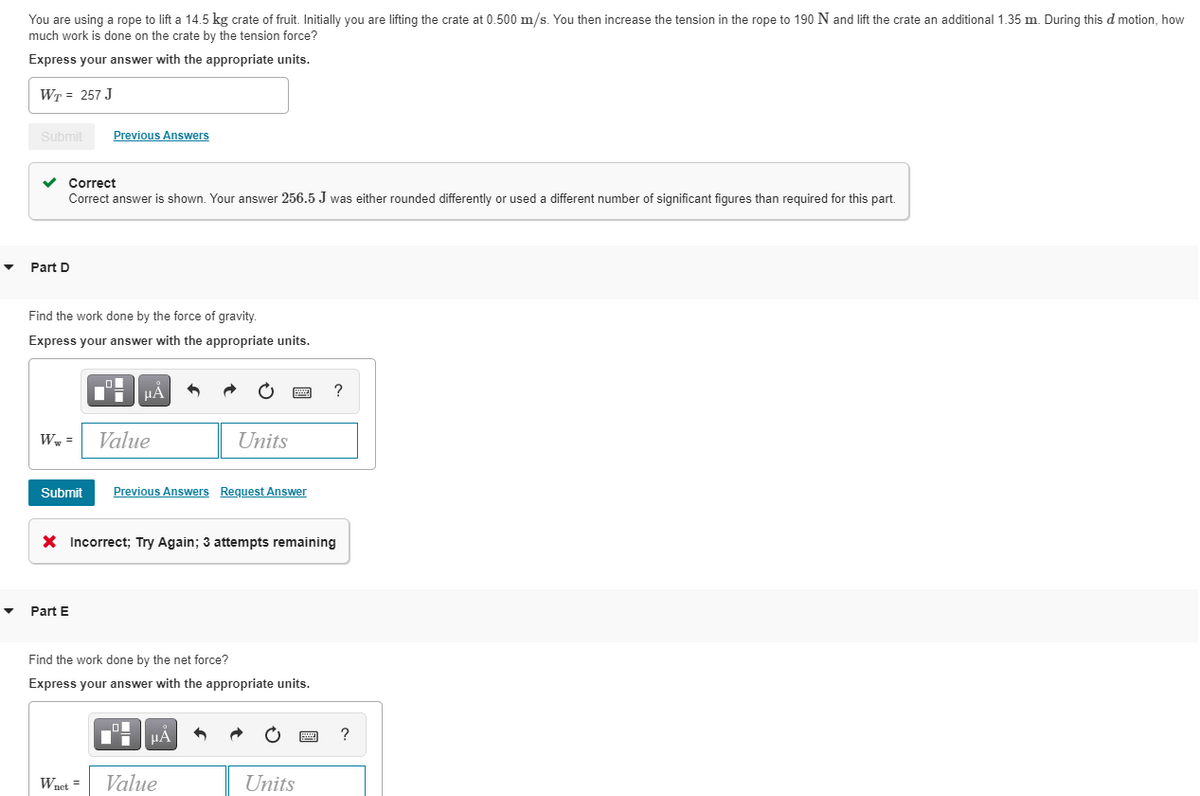 You are using a rope to lift a 14.5 kg crate of fruit. Initially you are lifting the crate at 0.500 m/s. You then increase the tension in the rope to 190 N and lift the crate an additional 1.35 m. During this d motion, how
much work is done on the crate by the tension force?
Express your answer with the appropriate units.
WT = 257 J
Submit
Previous Answers
Correct
Correct answer
shown. Your answer 256.5 J was either rounded differently or used a different number of significant figures than required for this part.
Part D
Find the work done by the force of gravity.
Express your answer with the appropriate units.
?
Ww =
Value
Units
Submit
Previous Answers Request Answer
X Incorrect; Try Again; 3 attempts remaining
Part E
Find the work done by the net force?
Express your answer with the appropriate units.
?
Waet =
Value
Units
