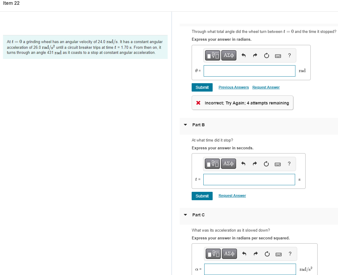 Item 22
Through what total angle did the wheel turn between t = 0 and the time it stopped?
Express your answer in radians.
At t = 0 a grinding wheel has an angular velocity of 24.0 rad/s. It has a constant angular
acceleration of 26.0 rad/s? until a circuit breaker trips at time t = 1.70 s. From then on, it
turns through an angle 431 rad as it coasts to a stop at constant angular acceleration.
Πνα ΑΣφ
rad
Submit
Previous Answers Request Answer
X Incorrect; Try Again; 4 attempts remaining
Part B
At what time did it stop?
Express your answer in seconds.
?
t =
Submit
Request Answer
Part C
What was its acceleration as it slowed down?
Express your answer in radians per second squared.
Hνα ΑΣφ
?
a =
rad/s?
