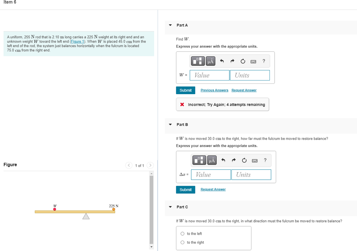 **Item 6**

---

**Problem Statement:**

A uniform, 255 N rod that is 2.10 m long carries a 225 N weight at its right end and an unknown weight \( W \) toward the left end (Figure 1). When \( W \) is placed 45.0 cm from the left end of the rod, the system just balances horizontally when the fulcrum is located 75.0 cm from the right end.

---

**Figure:**

![Diagram of the system](image_url)

- The diagram illustrates a rod balanced horizontally on a fulcrum.
- On the right end of the rod, there is a 225 N weight.
- The fulcrum is positioned 75.0 cm from the right end of the rod.
- An unknown weight \( W \) is applied toward the left end of the rod, specifically 45.0 cm from the left end.

---

**Part A**

**Find \( W \):**

Express your answer with the appropriate units.

Input box:  
\[ W = \text{Value} \: \text{Units} \]

**Submit Button**

**Feedback:**  
Incorrect; Try Again; 4 attempts remaining

---

**Part B**

If \( W \) is now moved 30.0 cm to the right, how far must the fulcrum be moved to restore balance?

Express your answer with the appropriate units.

Input box:  
\[ \Delta x = \text{Value} \: \text{Units} \]

**Submit Button**

---

**Part C**

If \( W \) is now moved 30.0 cm to the right, in what direction must the fulcrum be moved to restore balance?

- Radio button option: to the left
- Radio button option: to the right

**Submit Button**

---