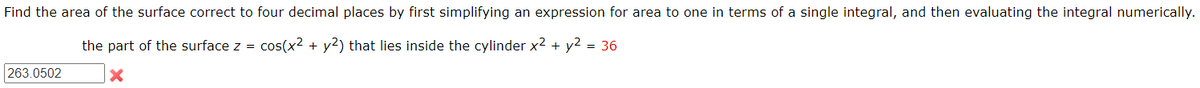 Find the area of the surface correct to four decimal places by first simplifying an expression for area to one in terms of a single integral, and then evaluating the integral numerically.
the part of the surface z = cos(x² + y2) that lies inside the cylinder x² + y² = 36
x
263.0502