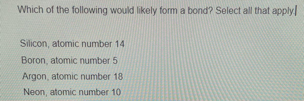 Which of the following would likely form a bond? Select all that apply
Silicon, atomic number 14
Boron, atomic number 5
Argon, atomic number 18
Neon, atomic number 10
