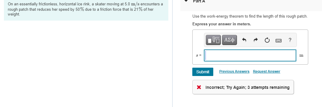 Part A
On an essentially frictionless, horizontal ice rink, a skater moving at 5.0 m/s encounters a
rough patch that reduces her speed by 50% due to a friction force that is 21% of her
weight.
Use the work-energy theorem to find the length of this rough patch.
Express your answer in meters.
s =
Submit
Previous Answers Request Answer
X Incorrect; Try Again; 3 attempts remaining
