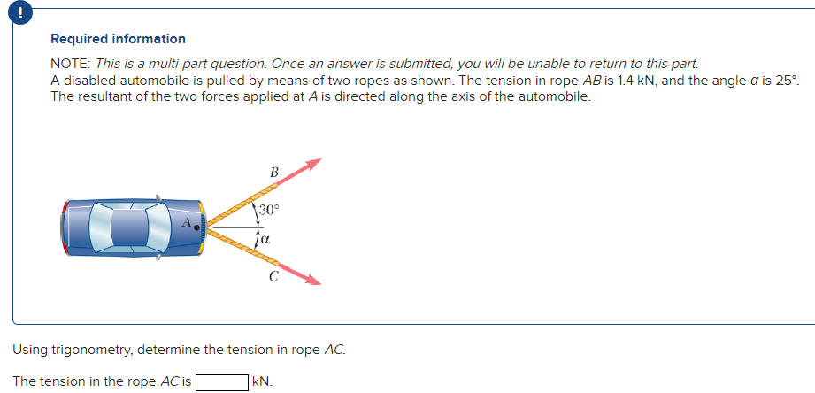 !
Required information
NOTE: This is a multi-part question. Once an answer is submitted, you will be unable to return to this part.
A disabled automobile is pulled by means of two ropes as shown. The tension in rope AB is 1.4 kN, and the angle a is 25°.
The resultant of the two forces applied at A is directed along the axis of the automobile.
B
30°
α
C
Using trigonometry, determine the tension in rope AC.
The tension in the rope AC is
kN.