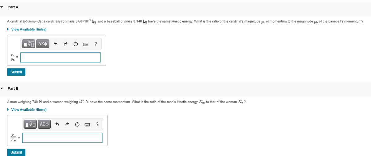 ▼
Part A
A cardinal (Richmondena cardinalis) of mass 3.60×10-2 kg and a baseball of mass 0.148 kg have the same kinetic energy. What is the ratio of the cardinal's magnitude pe of momentum to the magnitude p, of the baseball's momentum?
► View Available Hint(s)
15. ΑΣΦ
3
?
Pc =
Pb
Submit
woman weighing 470 N have the same momentum. What is the ratio of the man's kinetic energy Km to that of the woman Kw?
?
Part B
A man weighing 740 N and
► View Available Hint(s)
IVE ΑΣΦ
Km-
Kw
Submit