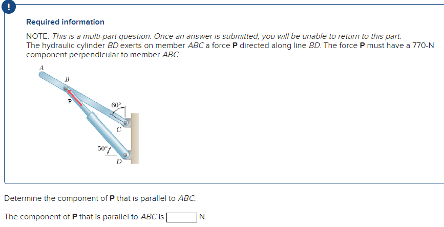 Required information
NOTE: This is a multi-part question. Once an answer is submitted, you will be unable to return to this part.
The hydraulic cylinder BD exerts on member ABC a force P directed along line BD. The force P must have a 770-N
component perpendicular to member ABC.
B
P
50°
60°
D
Determine the component of P that is parallel to ABC.
The component of P that is parallel to ABC is
N.