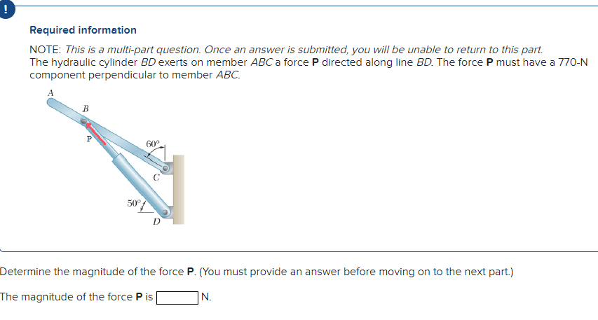 Required information
NOTE: This is a multi-part question. Once an answer is submitted, you will be unable to return to this part.
The hydraulic cylinder BD exerts on member ABC a force P directed along line BD. The force P must have a 770-N
component perpendicular to member ABC.
B
P
50%
60°
Determine the magnitude of the force P. (You must provide an answer before moving on to the next part.)
The magnitude of the force P is
N.