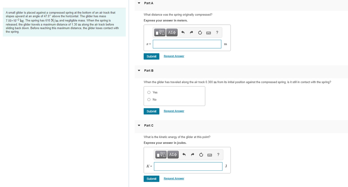 Part A
A small glider is placed against a compressed spring at the bottom of an air track that
slopes upward at an angle of 47.0° above the horizontal. The glider has mass
7.00x10-2 kg. The spring has 610 N/m and negligible mass. When the spring is
released, the glider travels a maximum distance of 1.30 m along the air track before
sliding back down. Before reaching this maximum distance, the glider loses contact with
the spring.
What distance was the spring originally compressed?
Express your answer in meters.
n ΑΣφ
m
Submit
Request Answer
Part B
When the glider has traveled along the air track 0.300 m from its initial position against the compressed spring, is it still in contact with the spring?
O Yes
O No
Submit
Request Answer
Part C
What is the kinetic energy of the glider at this point?
Express your answer in joules.
K =
J
Submit
Request Answer
