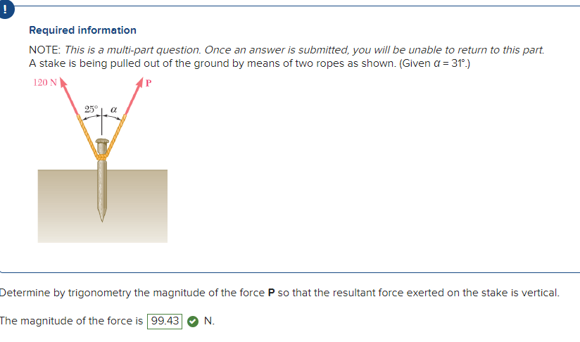 Required information
NOTE: This is a multi-part question. Once an answer is submitted, you will be unable to return to this part.
A stake is being pulled out of the ground by means of two ropes as shown. (Given a = 31º.)
120 N
P
25°
a
Determine by trigonometry the magnitude of the force P so that the resultant force exerted on the stake is vertical.
The magnitude of the force is 99.43 N.