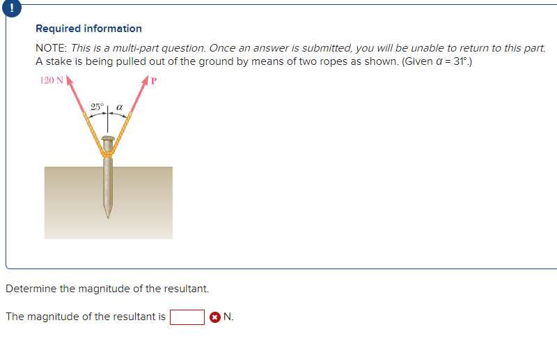 Required information
NOTE: This is a multi-part question. Once an answer is submitted, you will be unable to return to this part.
A stake is being pulled out of the ground by means of two ropes as shown. (Given a = 31°.)
120 N
(P
25°
a
Determine the magnitude of the resultant.
The magnitude of the resultant is
N.