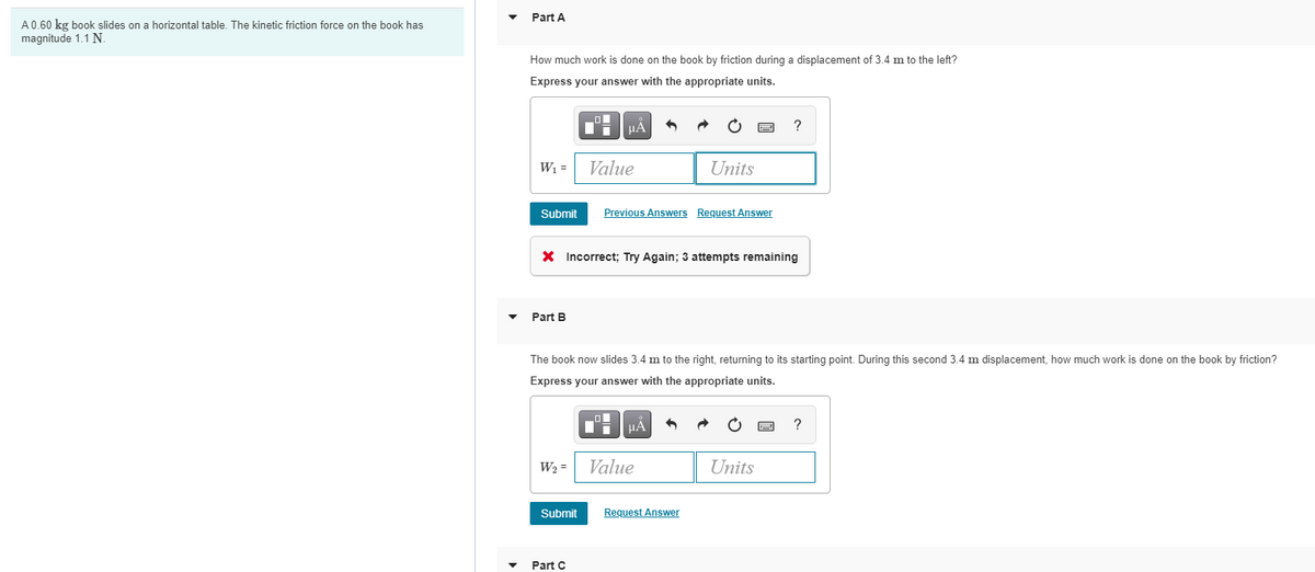Part A
A0.60 kg book slides on a horizontal table, The kinetic friction force on the book has
magnitude 1.1 N.
How much work is done on the book by friction during a displacement of 3.4 m to the left?
Express your answer with the appropriate units.
HẢ
W =
Value
Units
Submit
Previous Answers Request Answer
X Incorrect; Try Again; 3 attempts remaining
Part B
The book now slides 3.4 m to the right, returning to its starting point. During this second 3.4 m displacement, how much work is done on the book by friction?
Expre
your
nswer with the appropria
eunits.
Ii HẢ
W2 =
Value
Units
Submit
Request Answer
Part C
