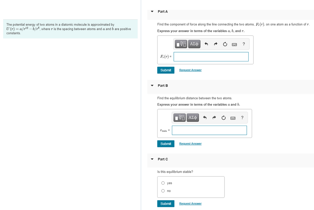 Part A
Find the component of force along the line connecting the two atoms, F;(r), on one atom as a function of r.
The potential energy of two atoms in a diatomic molecule is approximated by
U (r) = a/r12 –b/r°, where r is the spacing between atoms and a and b are positive
Express your answer in terms of the variables a, b, and r.
constants,
F,(r) =
Submit
Request Answer
Part B
Find the equilibrium distance between the two atoms.
Express your answer in terms of the variables a and b.
Eνα ΑΣφ
?
Tmin =
Submit
Request Answer
Part C
Is this equilibrium stable?
O yes
O no
Submit
Request Answer
