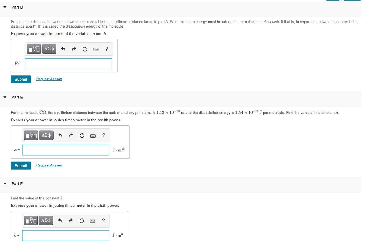 Part D
Suppose the distance between the two atoms is equal to the equilibrium distance found in part A. What minimum energy must be added to the molecule to dissociate it-that is, to separate the two atoms to an infinite
distance apart? This is called the dissociation energy of the molecule.
Express your answer in terms of the variables a and b.
Πνα ΑΣφ
?
En =
Submit
Request Answer
Part E
For the molecule CO, the equilibrium distance between the carbon and oxygen atoms is 1.13 x 10 10 m and the dissociation energy is 1.54 x 10 18 J per molecule. Find the value of the constant a.
Express your answer in joules times meter in the twelth power.
a =
J.m12
Submit
Request Answer
Part F
Find the value of the constant b.
Express your answer in joules times meter in the sixth power.
Πνα ΑΣφ
?
b =
J.m6
