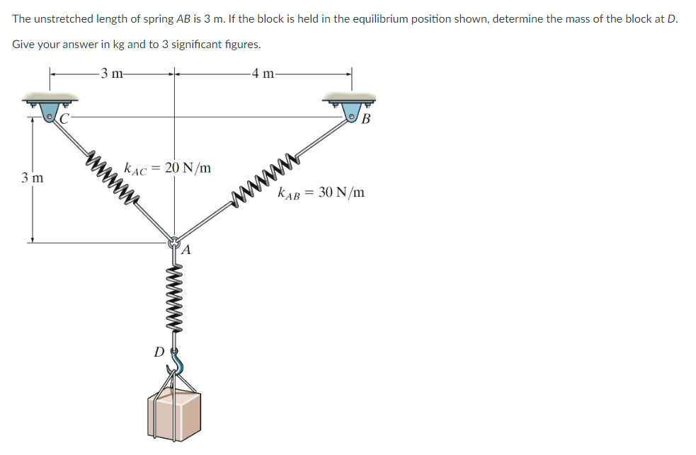 The unstretched length of spring AB is 3 m. If the block is held in the equilibrium position shown, determine the mass of the block at D.
Give your answer in kg and to 3 significant figures.
3 m-
3 m
www.
KAC = 20 N/m
-4 m-
www
wwwww
B
KAB = 30 N/m