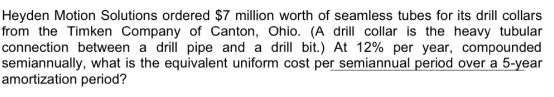 Heyden Motion Solutions ordered $7 million worth of seamless tubes for its drill collars
from the Timken Company of Canton, Ohio. (A drill collar is the heavy tubular
connection between a drill pipe and a drill bit.) At 12% per year, compounded
semiannually, what is the equivalent uniform cost per semiannual period over a 5-year
amortization period?