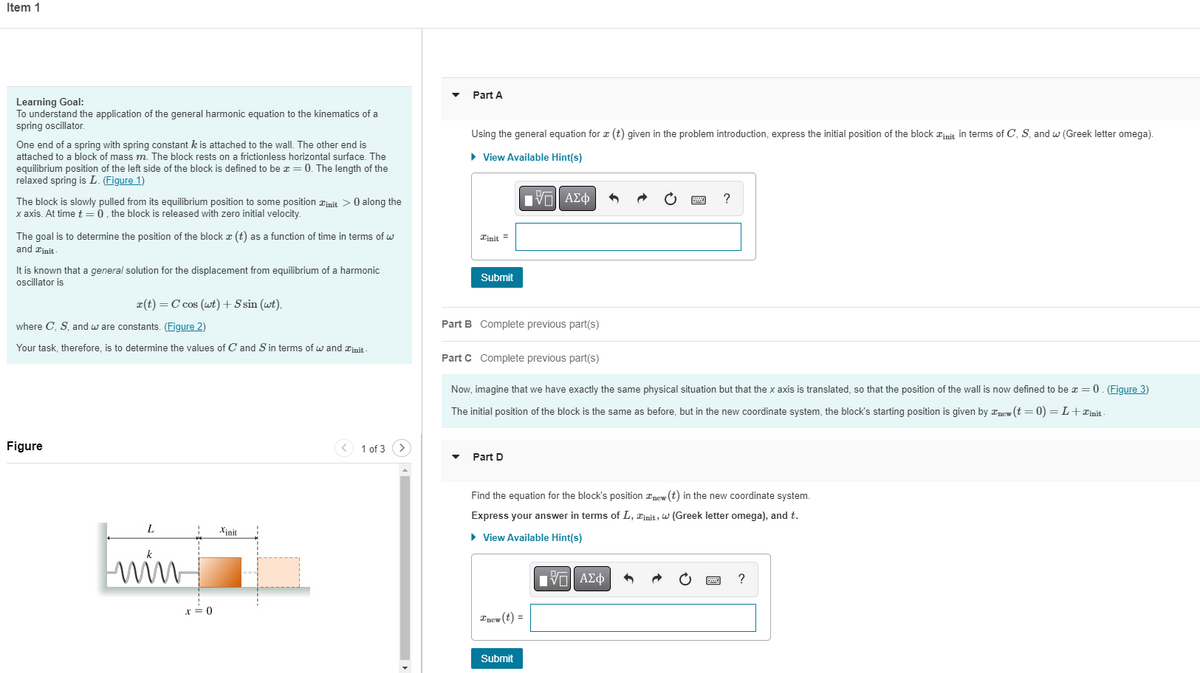 Item 1
Learning Goal:
To understand the application of the general harmonic equation to the kinematics of a
spring oscillator.
One end of a spring with spring constant k is attached to the wall. The other end is
attached to a block of mass m. The block rests on a frictionless horizontal surface. The
equilibrium position of the left side of the block is defined to be x = 0. The length of the
relaxed spring is L. (Figure 1)
The block is slowly pulled from its equilibrium position to some position init> 0 along the
x axis. At time t = 0, the block is released with zero initial velocity.
The goal is to determine the position of the block (t) as a function of time in terms of w
and init
It is known that a general solution for the displacement from equilibrium of a harmonic
oscillator is
x(t) = C cos (wt) + S sin (wt),
where C, S, and w are constants. (Figure 2)
Your task, therefore, is to determine the values of C and S in terms of w and init
Figure
1 of 3
L
Xinit
win
x = 0
Part A
Using the general equation for x (t) given in the problem introduction, express the initial position of the block init in terms of C, S, and w (Greek letter omega).
► View Available Hint(s)
IVE ΑΣΦ
?
Tinit =
Submit
Part B Complete previous part(s)
Part C Complete previous part(s)
Now, imagine that we have exactly the same physical situation but that the x axis is translated, so that the position of the wall is now defined to be x = 0. (Figure 3)
The initial position of the block is the same as before, but in the new coordinate system, the block's starting position is given by new (t = 0) = L + init-
Part D
Find the equation for the block's position new (t) in the new coordinate system.
Express your answer in terms of L, Zinit, w (Greek letter omega), and t.
► View Available Hint(s)
LIVE ΑΣΦ
?
Tnew (t) =
Submit