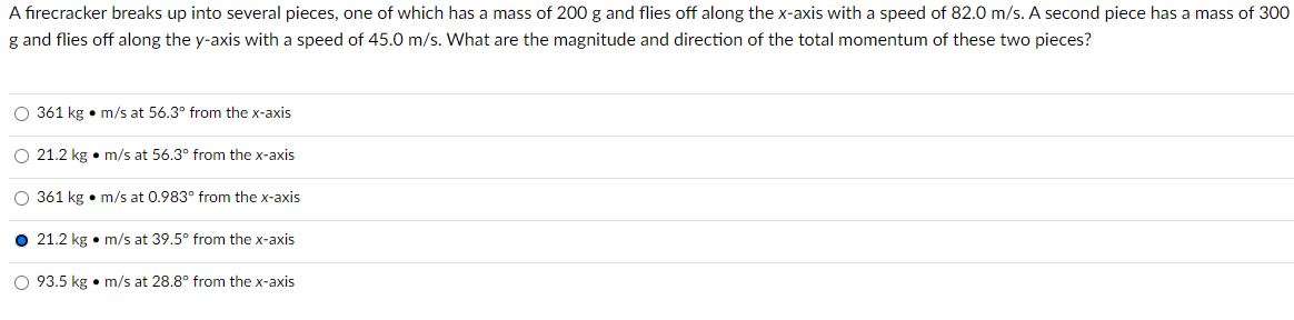 A firecracker breaks up into several pieces, one of which has a mass of 200 g and flies off along the x-axis with a speed of 82.0 m/s. A second piece has a mass of 300
g and flies off along the y-axis with a speed of 45.0 m/s. What are the magnitude and direction of the total momentum of these two pieces?
O 361 kg m/s at 56.3° from the x-axis
O 21.2 kg • m/s at 56.3° from the x-axis
O 361 kg m/s at 0.983° from the x-axis
● 21.2 kg • m/s at 39.5° from the x-axis
O 93.5 kg • m/s at 28.8° from the x-axis