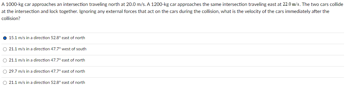 A 1000-kg car approaches an intersection traveling north at 20.0 m/s. A 1200-kg car approaches the same intersection traveling east at 22.0 m/s. The two cars collide
at the intersection and lock together. Ignoring any external forces that act on the cars during the collision, what is the velocity of the cars immediately after the
collision?
15.1 m/s in a direction 52.8° east of north
O 21.1 m/s in a direction 47.7° west of south
O 21.1 m/s in a direction 47.7° east of north
O 29.7 m/s in a direction 47.7° east of north
O 21.1 m/s in a direction 52.8° east of north