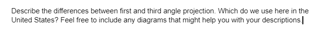 Describe the differences between first and third angle projection. Which do we use here in the
United States? Feel free to include any diagrams that might help you with your descriptions.