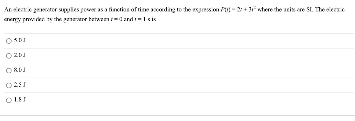 An electric generator supplies power as a function of time according to the expression P(t) = 2t + 31² where the units are SI. The electric
energy provided by the generator between t = 0 and t = 1 s is
O 5.0 J
O 2.0 J
O 8.0 J
2.5 J
O 1.8 J