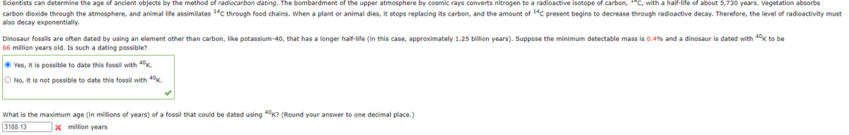 Scientists can determine the age of ancient objects by the method of radiocarbon dating. The bombardment of the upper atmosphere by cosmic rays converts nitrogen to a radioactive isotope of carbon, **C, with a half-life of about 5,730 years. Vegetation absorbs
carbon dioxide through the atmosphere, and animal life assimilates 14C through food chains. When a plant or animal dies, it stops replacing its carbon, and the amount of 14C present begins to decrease through radioactive decay. Therefore, the level of radioactivity must
also decay exponentially.
Dinosaur fossils are often dated by using an element other than carbon, like potassium-40, that has a longer half-life (in this case, approximately 1.25 billion years). Suppose the minimum detectable mass is 0.4% and a dinosaur is dated with 40K to be
66 million years old. Is such a dating possible?
Yes, it is possible to date this fossil with 40K.
O No, it is not possible to date this fossil with 40K.
What is the maximum age (in millions of years) of a fossil that could be dated using 40K? (Round your answer to one decimal place.)
3188.13
x million years