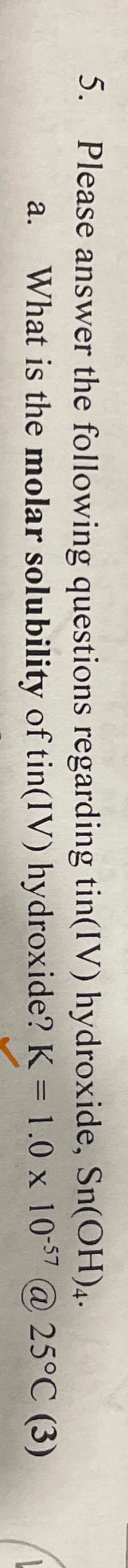 5. Please answer the following questions regarding tin(IV) hydroxide, Sn(OH)4.
a.
What is the molar solubility of tin(IV) hydroxide? K = 1.0 x 10-57 @ 25°C (3)