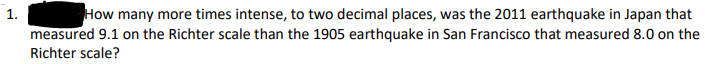 1.
How many more times intense, to two decimal places, was the 2011 earthquake in Japan that
measured 9.1 on the Richter scale than the 1905 earthquake in San Francisco that measured 8.0 on the
Richter scale?