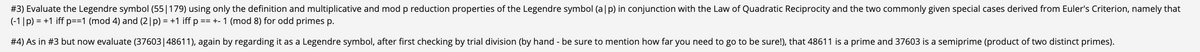 #3) Evaluate the Legendre symbol (55|179) using only the definition and multiplicative and mod p reduction properties of the Legendre symbol (a|p) in conjunction with the Law of Quadratic Reciprocity and the two commonly given special cases derived from Euler's Criterion, namely that
(-1|p) = +1 iff p==1 (mod 4) and (2|p) = +1 iff p == +- 1 (mod 8) for odd primes p.
#4) As in #3 but now evaluate (37603|48611), again by regarding it as a Legendre symbol, after first checking by trial division (by hand - be sure to mention how far you need to go to be sure!), that 48611 is a prime and 37603 is a semiprime (product of two distinct primes).
