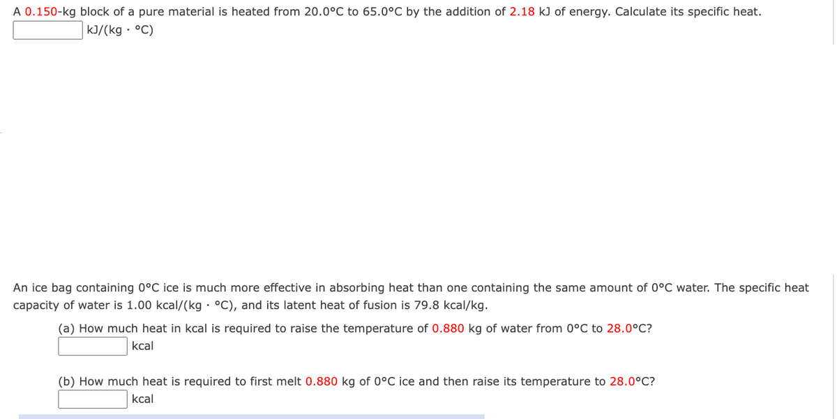 A 0.150-kg block of a pure material is heated from 20.0°C to 65.0°C by the addition of 2.18 kJ of energy. Calculate its specific heat.
kJ/(kg · °C)
An ice bag containing 0°C ice is much more effective in absorbing heat than one containing the same amount of 0°C water. The specific heat
capacity of water is 1.00 kcal/(kg · °C), and its latent heat of fusion is 79.8 kcal/kg.
(a) How much heat in kcal is required to raise the temperature of 0.880 kg of water from 0°C to 28.0°C?
kcal
(b) How much heat is required to first melt 0.880 kg of 0°C ice and then raise its temperature to 28.0°C?
kcal
