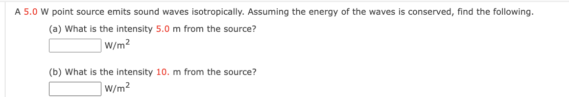 A 5.0 W point source emits sound waves isotropically. Assuming the energy of the waves is conserved, find the following.
(a) What is the intensity 5.0 m from the source?
|W/m²
(b) What is the intensity 10. m from the source?
W/m2
