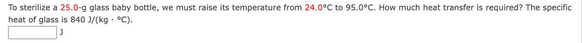 To sterilize a 25.0-g glass baby bottle, we must raise its temperature from 24.0°C to 95.0°C. How much heat transfer is required? The specific
heat of glass is 840 J/(kg • °C).
