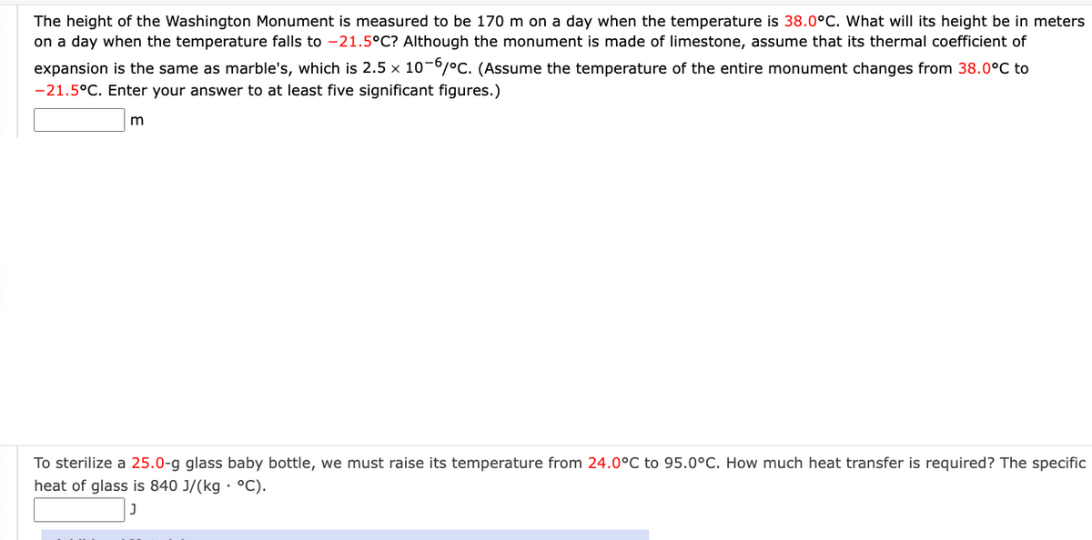 The height of the Washington Monument is measured to be 170 m on a day when the temperature is 38.0°C. What will its height be in meters
on a day when the temperature falls to -21.5°C? Although the monument is made of limestone, assume that its thermal coefficient of
expansion is the same as marble's, which is 2.5 x 10-6/°C. (Assume the temperature of the entire monument changes from 38.0°C to
-21.5°C. Enter your answer to at least five significant figures.)
To sterilize a 25.0-g glass baby bottle, we must raise its temperature from 24.0°C to 95.0°C. How much heat transfer is required? The specific
heat of glass is 840 J/(kg · °C).
