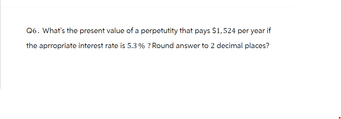 Q6. What's the present value of a perpetutity that pays $1,524 per year if
the aprropriate interest rate is 5.3 % ? Round answer to 2 decimal places?