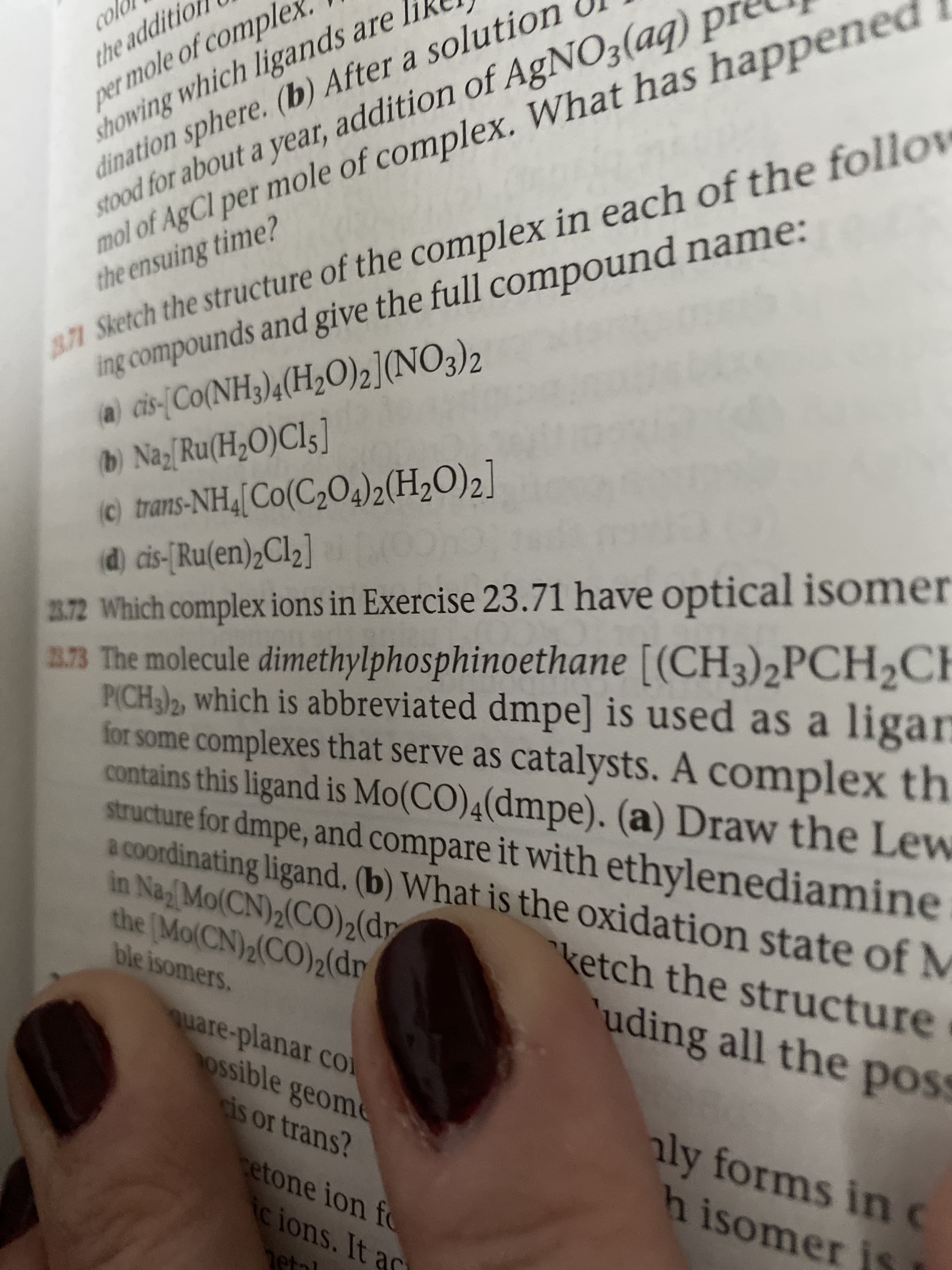 per mole of comple
showing which ligands are li
dination sphere. (b) After a solution
stood for about a year, addition of AgNO3(aq) pI
mol of AgCl per mole of complex. What has happened
colo
the additic
871 Sketch the structure of the complex in each of the follow
ing compounds and give the full compound name:
the ensuing time?
a) cis-{Co(NH3),(H2O)2](NO3)2
b) Na;[Ru(H;O)Cl5]
©) trans-NH,[Co(C,O4)2(H2O)2]
(d) cis-[Ru(en)2C12]
32 Which complex ions in Exercise 23.71 have optical isomer
a73 The molecule dimethylphosphinoethane [(CH3)2PCH,CH
P(CH)2, which is abbreviated dmpe] is used as a ligan
for some complexes that serve as catalysts. A complex th
contains this ligand is Mo(CO)4(dmpe). (a) Draw the Lew
structure for dmpe, and compare it with ethylenediamine
a coordinating ligand, (b) What is the oxidation state of M
in Na Mo(CN)2(CO)2(dr
the (Mo(CN)2(CO)2(dr
ble isomers.
ketch the structure
uding all the poss
quare-planar coi
ossible geome
cis or trans?
aly forms inc
h isomer is
etone ion fC
ic ions. It ac
etnl

