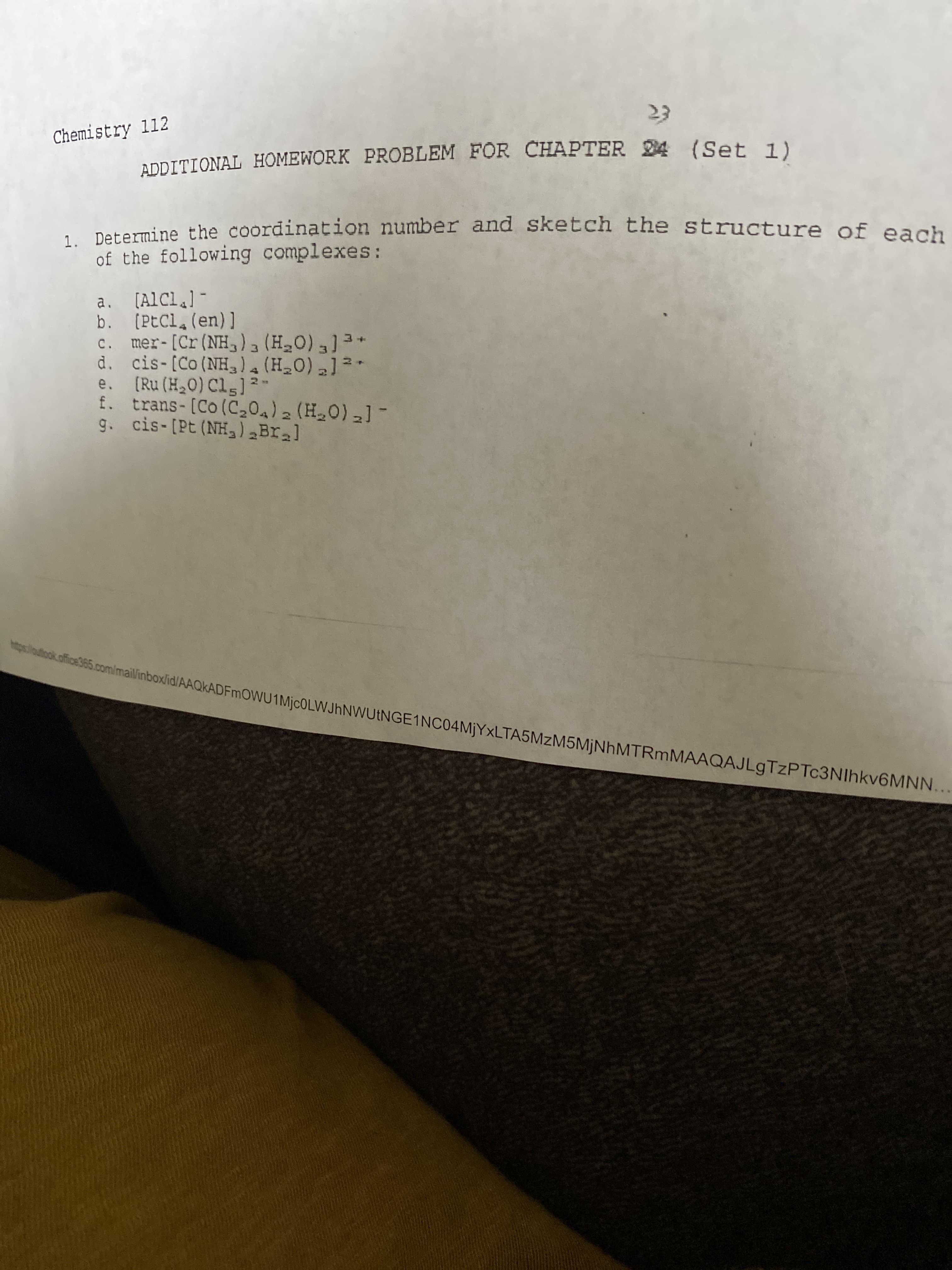 23
Chemistry 112
ADDITIONAL HOMEWORK PROBLEM FOR CHAPTER 24 (Set 1)
1 Determine the coordination number and sketch the structure of each
of the following complexes:
a. (AlCl.] -
b. (PtCl. (en)]
c. mer-[Cr(NH,)a (H0)]3*
d. cis-[Co (NH,la (H_0) ] -
e. (Ru (H20) Cls]
f. trans-[Co(C,04)2 (H0)-] -
g. cis-[Pt (NH,) Bral
comimailinboxlid/AAQkADFmOWU1MjcOLVWJhNWUtNGE1NC04MİYxLTA5MzM5MiNhMTRmMAAQAJLgTzPTc3NIhkv6MNN...
