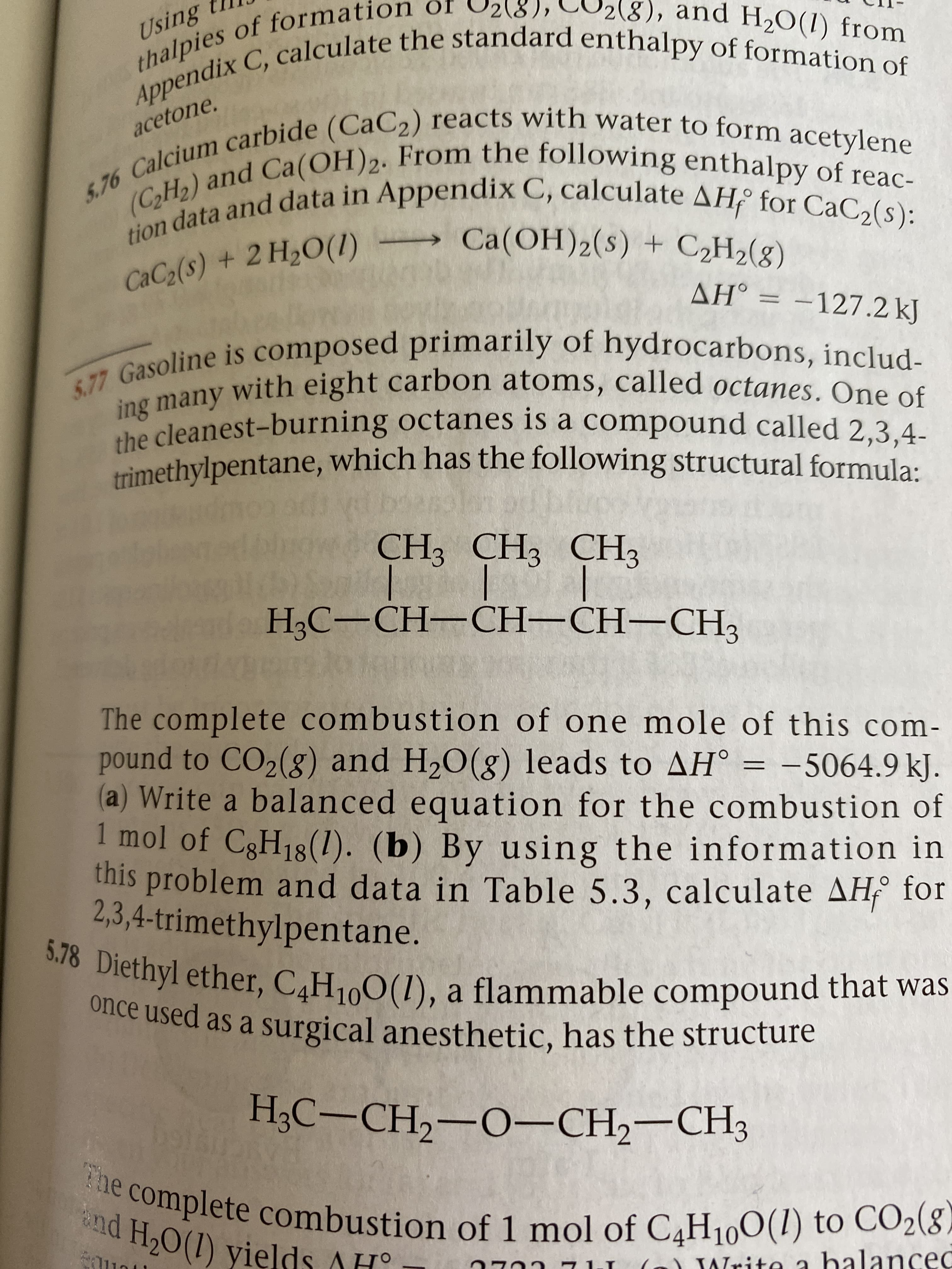 thalpies of formation òf
Appendix C, calculate the standard enthalpy of formation of
(8).
CU2(8), and H2O(1) from
acetone.
5.76 Calcium carbide (CaC2) reacts with water to form acetylene
(C2H2) and Ca(OH)2. From the following enthalpy of reac-
tion data and data in Appendix C, calculate AH for CaC2(s):
Ca(OH)2(s) + C2H2(g)
CaC2(s) + 2 H20(1)
AH° = -127.2 kJ
5.77 Gasoline is composed primarily of hydrocarbons, includ-
ing many with eight carbon atoms, called octanes. One of
the cleanest-burning octanes is a compound called 2,3,4-
trìmethylpentane, which has the following structural formula:
olan
CH3 CH3 CH3
НС—СН—CH-CH—СH3
The complete combustion of one mole of this com-
pound to CO2(g) and H20(g) leads to AH° = -5064.9 kJ.
(a) Write a balanced equation for the combustion of
1 mol of C3H18(1). (b) By using the information in
this problem and data in Table 5.3, calculate AH for
2,3,4-trimethylpentane.
5.78 Diethyl ether, C4H100(1), a flammable compound that was
once used as a surgical anesthetic, has the structure
НАС — СН, —О—СH—СHз
The complete combustion of 1 mol of C4H100(1) to CO2(8-
nd H,0(1) vields AH°
Write a halanced
