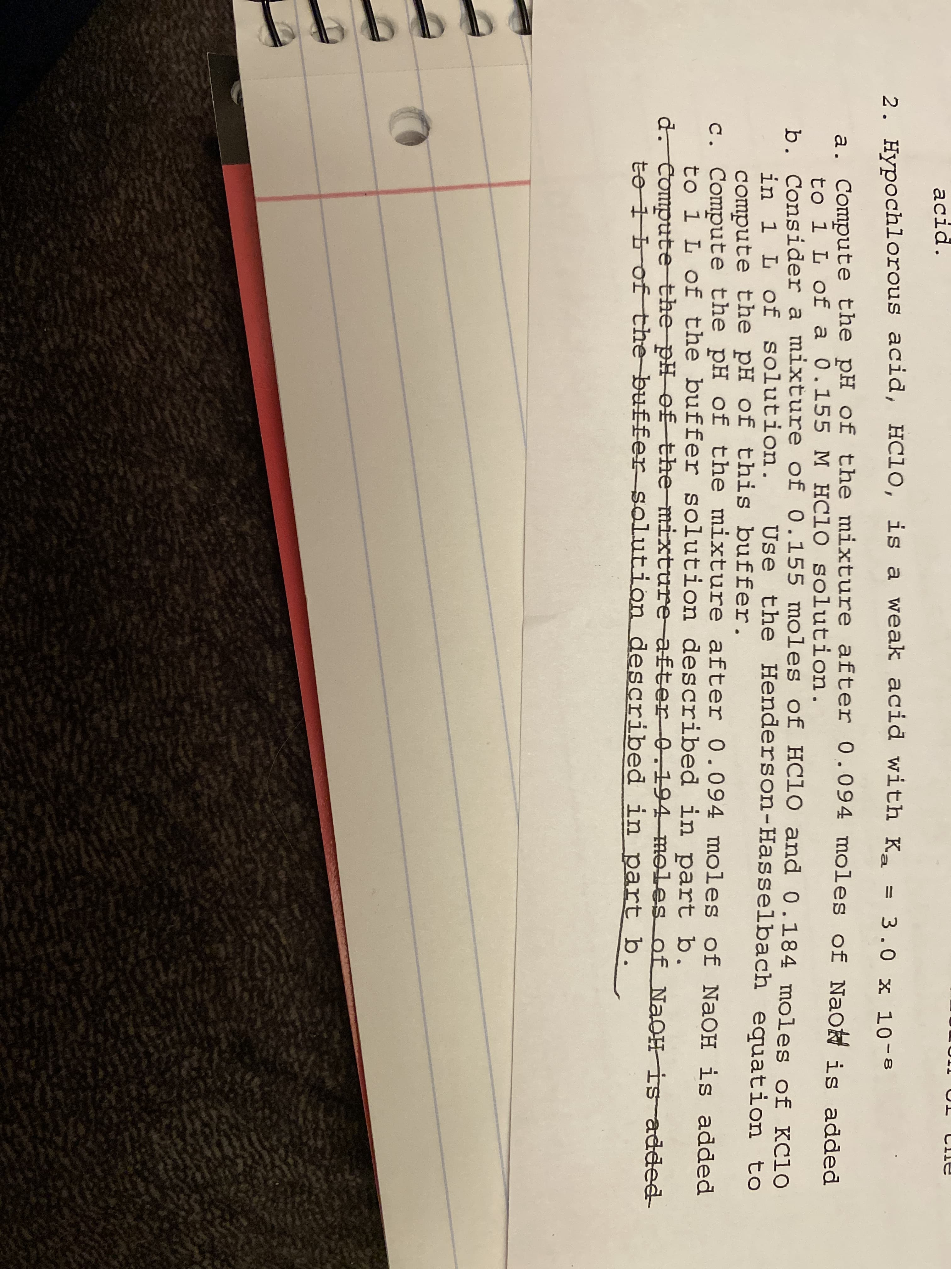 acid.
2. Hypochlorous acid, HC10, is a weak acid with Ka = 3.0 x 10-8
a. Compute the pH of the mixture after 0.094 moles of Naot is added
to 1 L of a 0.155 M HC10 solution.
b. Consider a mixture of 0.155 moles of HC10 and 0.184 moles of KC10
in 1 L of solution. Use the Henderson-Hasselbach equation to
compute the pH of this buffer.
c. Compute the pH of the mixture after 0.094 moles of NaOH is added
to i L of the buffer solution described in part b.
d. Compute the pH of the mixture after 0.194 moles of NAOH is added
to 1 Lof the buffer solution described in part b.
