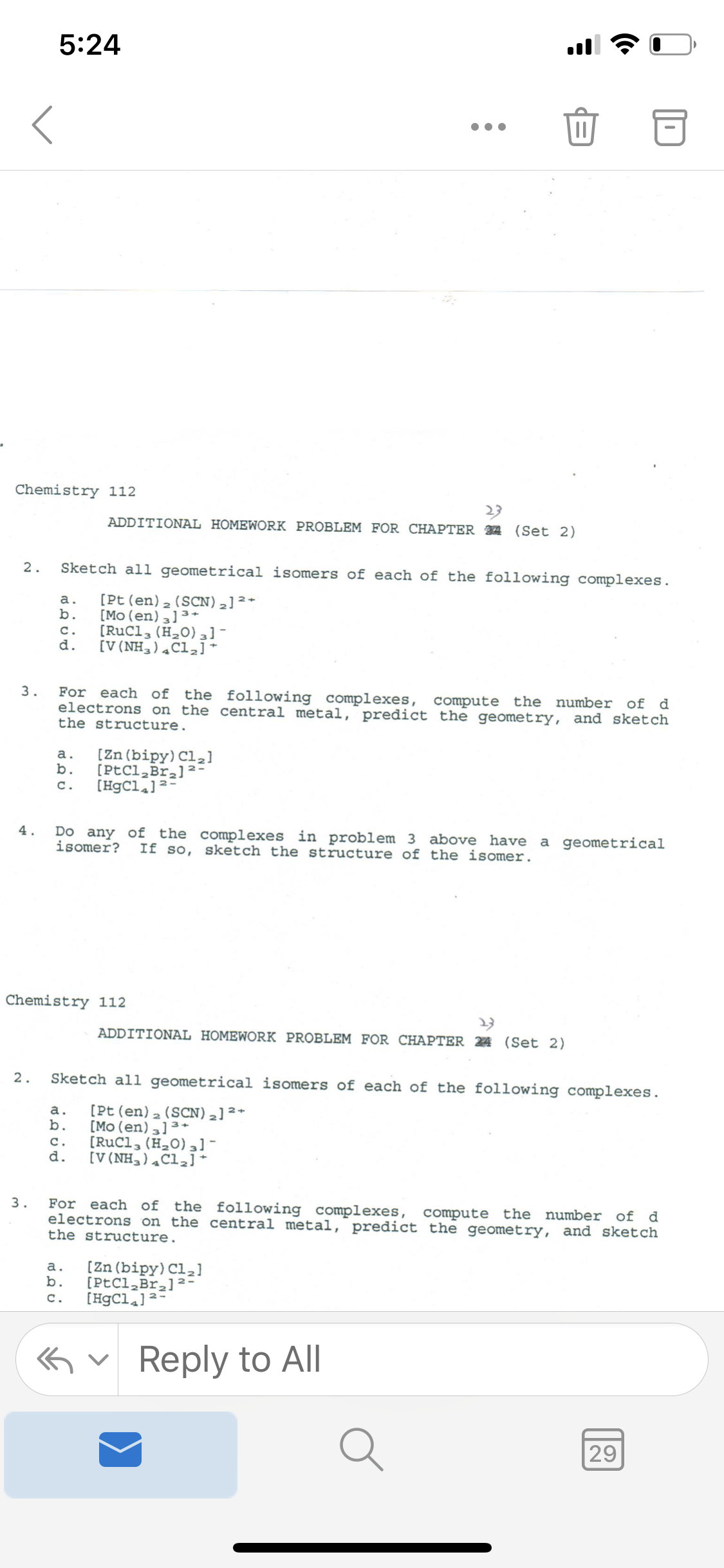 5:24
ll
Chemistry 112
23
ADDITIONAL HOMEWORK PROBLEM FOR CHAPTER 34 (Set 2)
2.
Sketch all geometrical isomers of each of the following complexes.
[Pt (en)2 (SCN),]²*
[Mo (en) 3] 3*
[RuCl, (H20) 3] -
[V(NH,),Cl,]*
b.
c.
d.
For each of the following complexes, compute the number of d
electrons on the central metal, predict the geometry, and sketch
the structure.
3.
[Zn (bipy) Cl,]
[PtCl,Bra]2-
C.
a.
b.
[HgCl.]2-
Do any of the complexes in problem 3 above have
isomer?
4.
If so, sketch the structure of the isomer.
a geometrical
Chemistry 112
ADDITIONAL HOMEWORK PROBLEM FOR CHAPTER 24 (Set 2)
2.
Sketch all geometrical isomers of each of the following complexes.
[Pt (en)2 (SCN),]²*
[Mo (en),]3+
[RuCl, (H,0)]-
d.
a.
b.
c.
[V(NH,),Cl,]*
For each of the following complexes, compute the number of d
electrons on the central metal, predict the geometry, and sketch
the structure.
3.
[Zn (bipy) Cl,]
b.
[PtCl,Br,12-
[HgCl.]2-
a.
c.
Gv Reply to All
29
