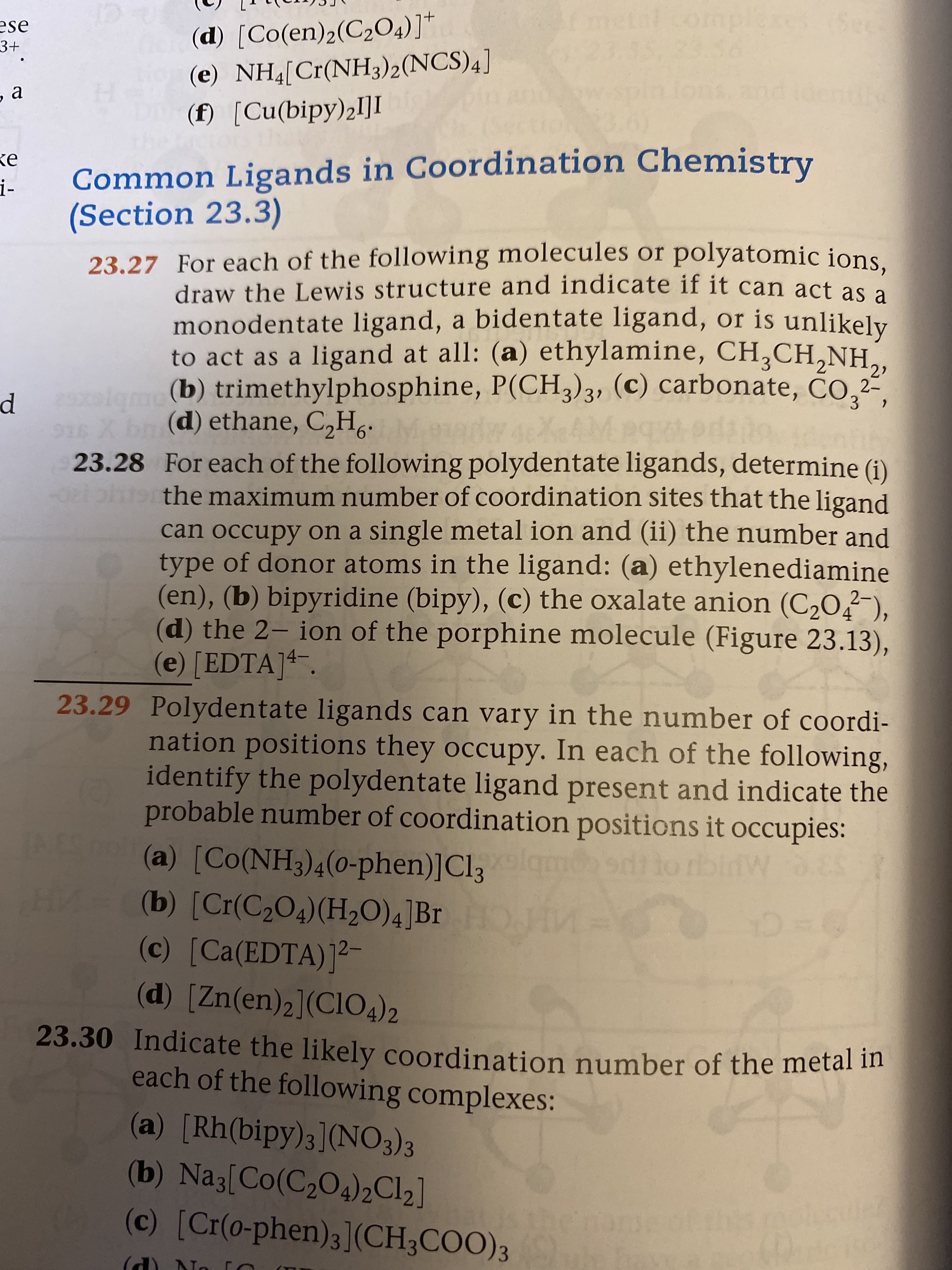 mplexes.(Se
23.56
(d) [Co(en)2(C2O4)]*
(e) NH4[Cr(NH3)2(NCS)4]
(f) [Cu(bipy)2I]I
ese
3+
ons ar
ndke
ke
i-
Common Ligands in Coordination Chemistry
(Section 23.3)
23.27 For each of the following molecules or polyatomic ions.
draw the Lewis structure and indicate if it can act as a
monodentate ligand, a bidentate ligand, or is unlikely
to act as a ligand at all: (a) ethylamine, CH,CH,NH,,
3.
alome (b) trimethylphosphine, P(CH3)3, (c) carbonate, CO,²
2-
3/31
(d) ethane, C,H..
5 X bn
23.28 For each of the following polydentate ligands, determine (i)
peiphtethe maximum number of coordination sites that the ligand
can occupy on a single metal ion and (ii) the number and
type of donor atoms in the ligand: (a) ethylenediamine
(en), (b) bipyridine (bipy), (c) the oxalate anion (C20,2-),
(d) the 2- ion of the porphine molecule (Figure 23.13),
(e) [EDTA]4.
4
14-
23.29 Polydentate ligands can vary in the number of coordi-
nation positions they occupy. In each of the following,
identify the polydentate ligand present and indicate the
probable number of coordination positions it occupies:
(a) [Co(NH3)4(0-phen)]Cl3
(b) [Cr(C2O4)(H20)4]Br
tiorbinW ES
(c) [Ca(EDTA)]2-
(d) [Zn(en)2](CI04)2
23.30 Indicate the likely coordination number of the metal m
each of the following complexes:
(a) [Rh(bipy)3](NO3)3
(b) Na3[Co(C204)2CI2]
(c) [Cr(0-phen)3](CH3COO)3
moleculer
(d) No
