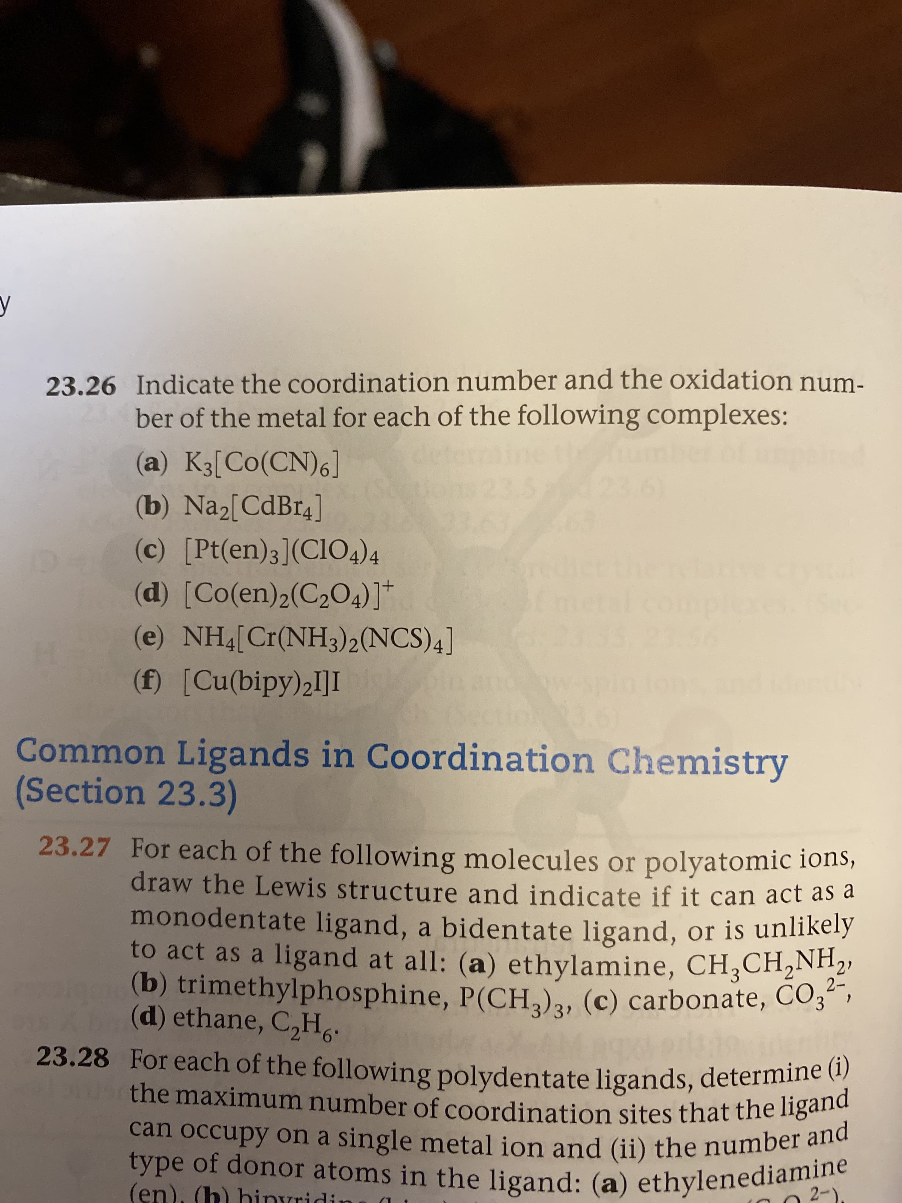 y
23.26 Indicate the coordination number and the oxidation num-
ber of the metal for each of the following complexes:
(a) K3[Co(CN)6]
6)
(b) Na2[CdBr4]
(c) [Pt(en)3](ClO4)4
(d) [Co(en)2(C204)]*
(e) NH4[Cr(NH3)2(NCS)4]
(f) [Cu(bipy)2I]I
Common Ligands in Coordination Chemistry
(Section 23.3)
23.27 For each of the following molecules or polyatomic ions,
draw the Lewis structure and indicate if it can act as a
monodentate ligand, a bidentate ligand, or is unlikely
to act as a ligand at all: (a) ethylamine, CH,CH,NH2,
(b) trimethylphosphine, P(CH,), (c) carbonate, CO3" ,
(d) ethane, C,H,.
3?
23.28 For each of the following polydentate ligands, determine (i)
the maximum number of coordination sites that the ligand
can occupy on a single metal ion and (ii) the number and
type of donor atoms in the ligand: (a) ethylenediamine
(en), (h) hinvridin
2-)
