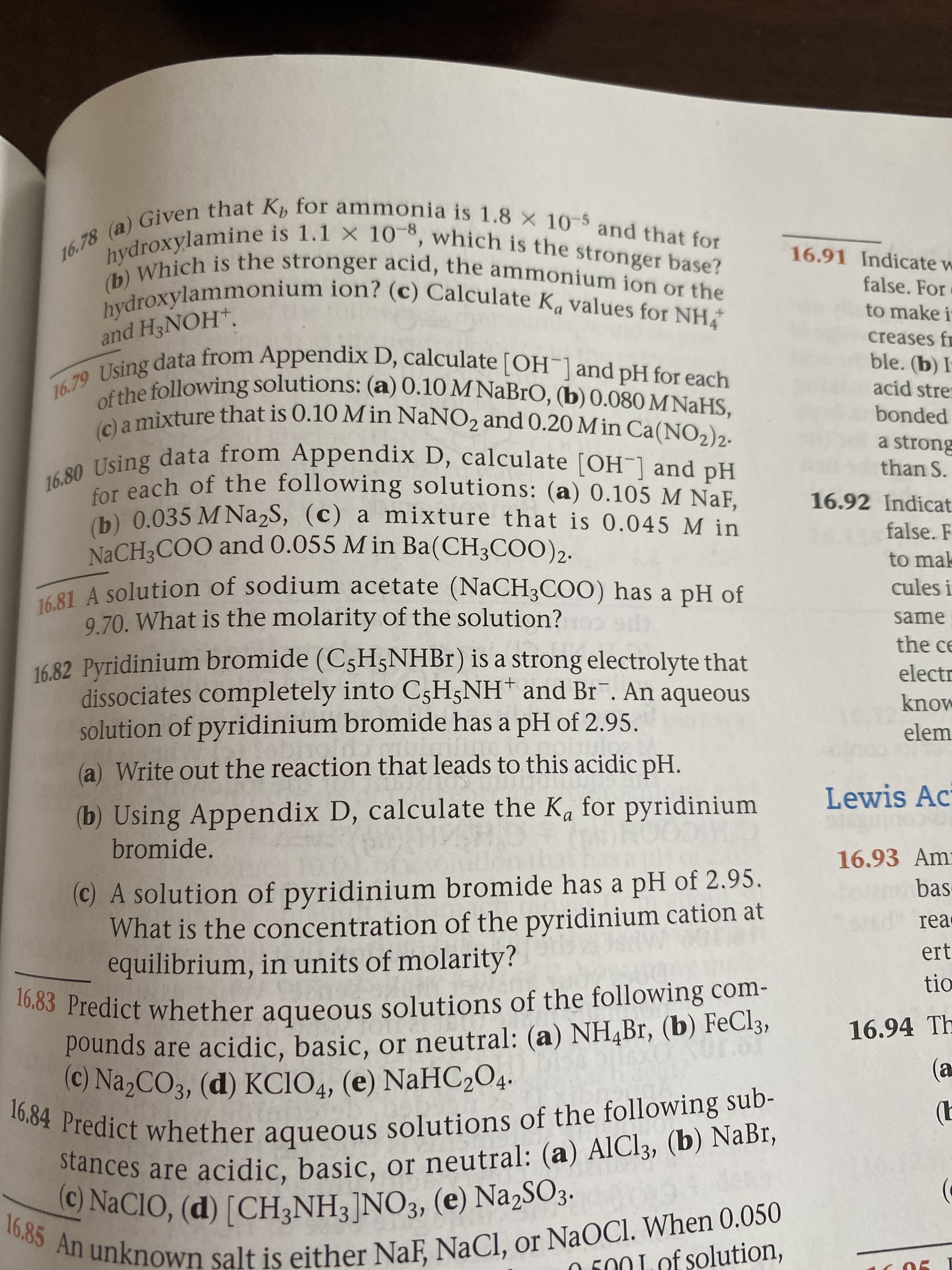 16.78 (a) Given that K, for ammonia is 1.8 X 10-5 and that for
hydroxylamine is 1.1 X 10-8, which is the stronger base?
(b) Which is the stronger acid, the ammonium ion or the
hydroxylammonium ion? (c) Calculate Ka values for NH
16.91 Indicate w
false. For
to make i
and H3NOH*.
creases fr
16.79 Using data from Appendix D, calculate [OH¯]and pH for each
ble. (b) I
of the following solutions: (a) 0.10 M NaBrO, (b) 0.080 M NaHS,
(c) a mixture that is 0.10 M in NaNO2 and 0.20 M in Ca(NO2)2.
Tcing data from Appendix D, calculate [OH ] and pH
acid strer
bonded
a strong
than S.
for each of the following solutions: (a) 0.105 M NaF,
(b) 0.035 M Na2S, (c) a mixture that is 0.045 M in
16.92 Indicat
false. F
NaCH3COO and 0.055 M in Ba(CH3COO)2.
to mak
16.81 A solution of sodium acetate (NaCH3COO) has a pH of
9.70. What is the molarity of the solution?
cules i
same
the ce
1682 Pyridinium bromide (C5H5NHB1) is a strong electrolyte that
dissociates completely into C5H5NH* and Br¯. An aqueous
solution of pyridinium bromide has a pH of 2.95.
electr
know
elem
(a) Write out the reaction that leads to this acidic pH.
Lewis Ac
(b) Using Appendix D, calculate the Ka for pyridinium
bromide.
16.93 Amr
bas
(c) A solution of pyridinium bromide has a pH of 2.95.
What is the concentration of the pyridinium cation at
equilibrium, in units of molarity?
16,83 Predict whether aqueous solutions of the following com-
pounds are acidic, basic, or neutral: (a) NHĄBr, (b) FeCl3,
(C) Na2CO3, (d) KCIO4, (e) NaHC2O4.
rea
ert
tio
16.94 Th
(a
16.84 Predict whether aqueous solutions of the following sub-
(b
stances are acidic, basic, or neutral: (a) AlCl3, (b) NaBr,
C) NACIO, (d) [CH3NH3]NO3, (e) Na,SO3.
16.85 An unknown salt is either NaF, NaCl, or NaOCl. When 0.050
O F00 Lof solution,
