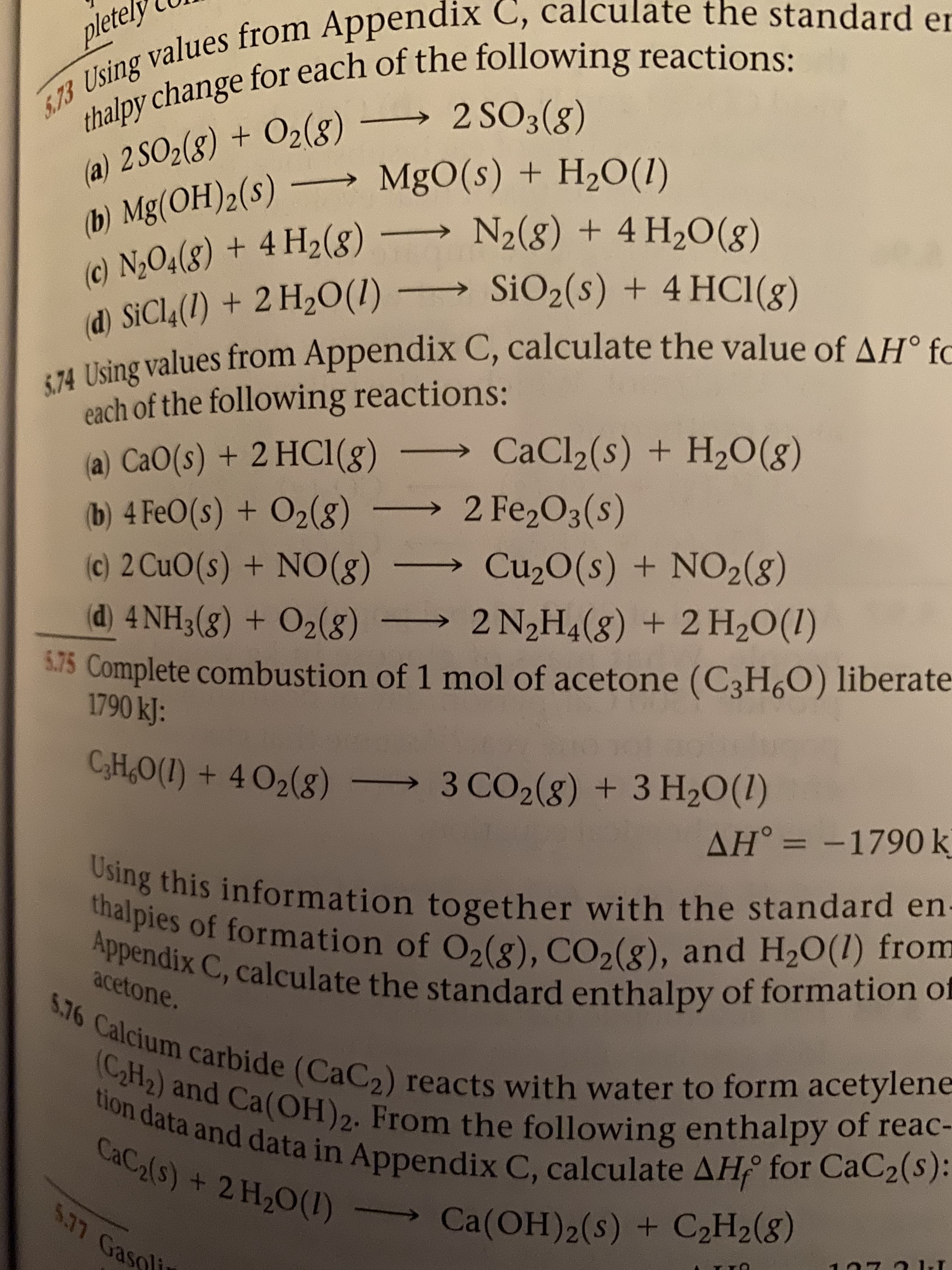 thalpy change for each of the following reactions:
→2 SO3(g)
pletely
5.73 Using values from Appendix C, calculate the standard er
(a) 2 SO2(8) + O2(g)
(b) Mg(OH)2(s) –
(c) N2O4(8) + 4 H2(8)
(d) SICI4(1) + 2 H20(1) → SiO2(s) + 4 HC1(8)
5.74 Using values from Appendix C, calculate the value of AH° fC
→ MgO(s) + H2O(1)
N2(8) + 4 H2O(g)
each of the following reactions:
CaCl2(s) + H20(g)
(a) CaO(s) + 2 HC1(g)
(b) 4 FeO(s) + O2(g)
(c) 2 CuO(s) + NO(g)
(d) 4 NH3(8) + O2(8)
→2 Fe2O3(s)
Cu20(s) + NO2(8)
2 N2H4(8) + 2 H2O(I)
S.75 Complete combustion of 1 mol of acetone (C3H,O) liberate
1790 kJ:
C3H,O(1) + 4 O2(g)
→3 CO2(8) + 3 H20(1)
AH° = -1790 k
Using this information together with the standard en-
thalpies of formation of O2(g), CO2(g), and H20(1) from
Appendix C, calculate the standard enthalpy of formation of
acetone.
5.76 Calcium carbide (CaC2) reacts with water to form acetylene-
(CH2) and Ca(OH)2. From the following enthalpy of reac-
tion data and data in Appendix C, calculate AH for CaC2(s):
CaC2(s) + 2 H,O(1) >
537 Gasolin
Ca(OH)2(s) + C2H2(8)
