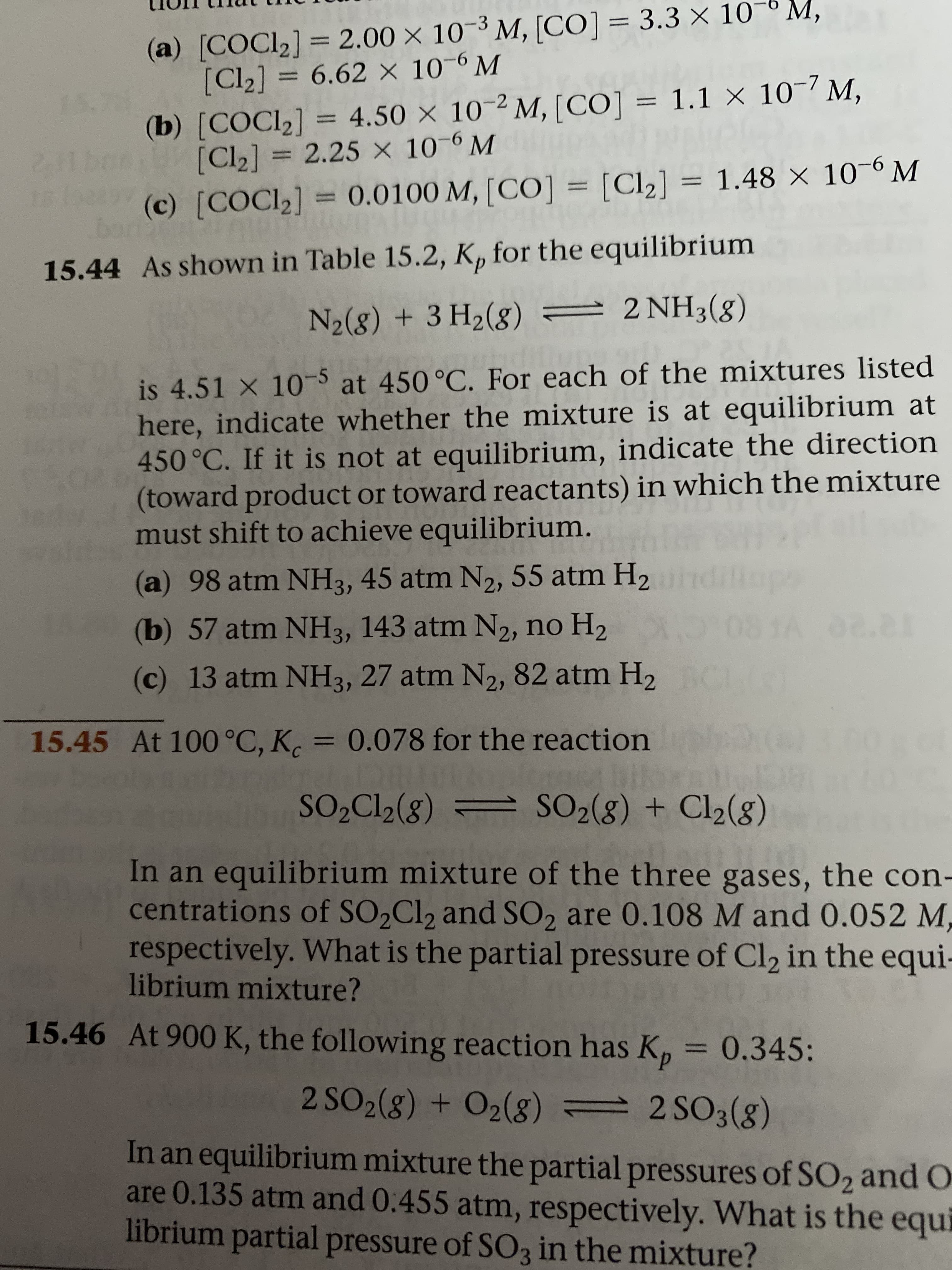 (a) [COCI2] = 2.00 × 10-³ M, [CO]= 3.3 × 10-6 M,
[Cl2] = 6.62 × 10-6 M
%3D
%3D
15.7
(b) [COCI2] = 4.50 × 10-² M, [CO] = 1.1 × 10-7 M,
[Cl2] = 2.25 x 10-6 M
%3D
%3D
(c) [COCI2] = 0.0100 M, [CO] = [Cl2] = 1.48 × 10-6 M
%3D
bon
15.44 As shown in Table 15.2, K, for the equilibrium
N2(8) + 3 H2(g) = 2 NH3(g)
is 4.51 X 10-5 at 450 °C. For each of the mixtures listed
here, indicate whether the mixture is at equilibrium at
450 °C. If it is not at equilibrium, indicate the direction
(toward product or toward reactants) in which the mixture
must shift to achieve equilibrium.
(a) 98 atm NH3, 45 atm N2, 55 atm H2
(b) 57 atm NH3, 143 atm N2, no H2
(c) 13 atm NH3, 27 atm N2, 82 atm H2
15.45 At 100 °C, K. = 0.078 for the reaction
%3D
SO,Cl2(8) = SO2(g) + Cl2(8)
In an equilibrium mixture of the three gases, the con-
centrations of SO2C12 and SO, are 0.108 M and 0.052 M,
respectively. What is the partial pressure of Cl2 in the equi-
librium mixture?
15.46 At 900 K, the following reaction has K, = 0.345:
2 SO2(g) + O2(g) = 2 SO3(g)
In an equilibrium mixture the partial pressures of SO2 and O
are 0.135 atm and 0.455 atm, respectively. What is the
librium partial pressure of SO3 in the mixture?
equi

