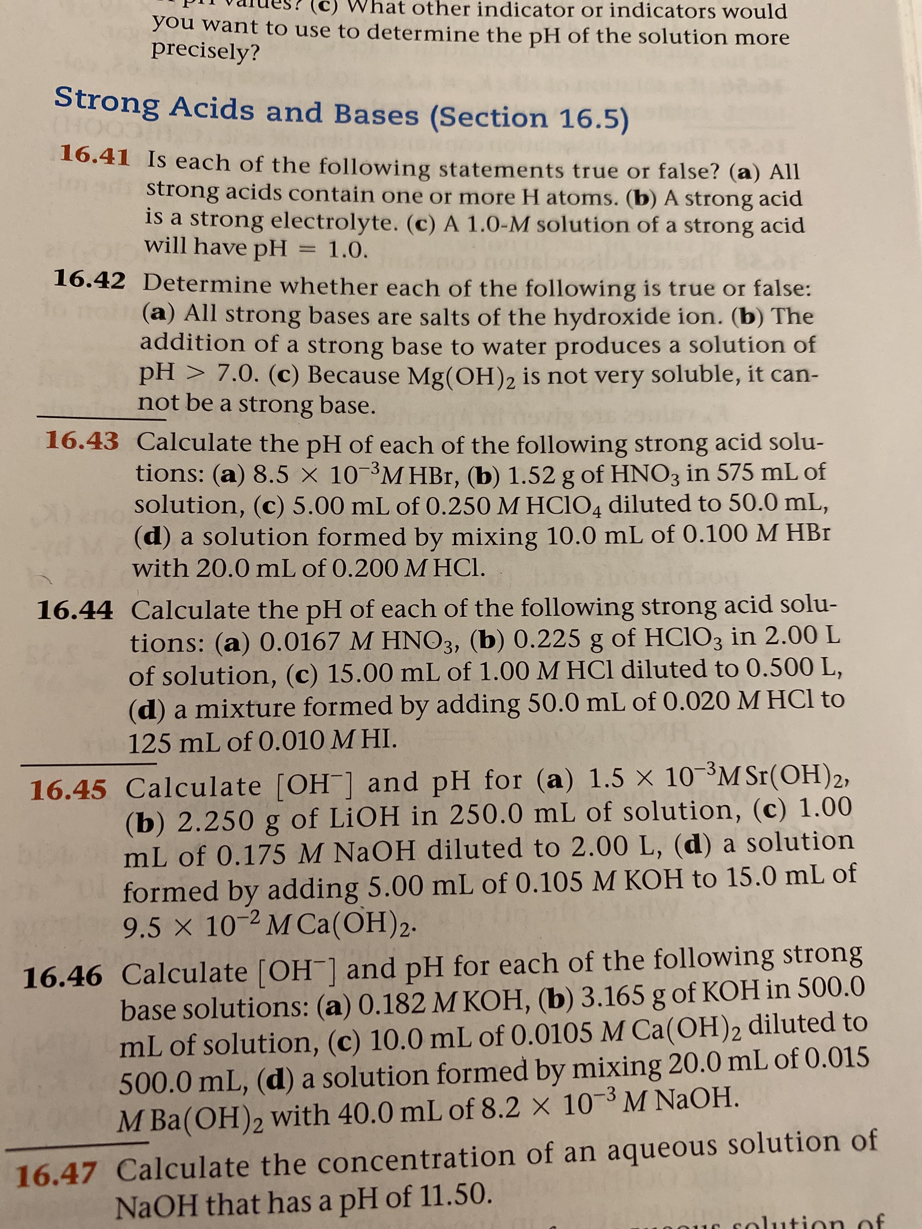 Vhat other indicator or indicators would
you want to use to determine the pH of the solution more
precisely?
Strong Acids and Bases (Section 16.5)
16.41 Is each of the following statements true or false? (a) All
strong acids contain one or more H atoms. (b) A strong acid
is a strong electrolyte. (c) A 1.0-M solution of a strong acid
will have pH = 1.0.
16.42 Determine whether each of the following is true or false:
(a) All strong bases are salts of the hydroxide ion. (b) The
addition of a strong base to water produces a solution of
pH > 7.0. (c) Because Mg(OH), is not very soluble, it can-
not be a strong base.
16.43 Calculate the pH of each of the following strong acid solu-
tions: (a) 8.5 × 10-³M HBr, (b) 1.52 g of HNO3 in 575 mL of
solution, (c) 5.00 mL of 0.250 M HCIO4 diluted to 50.0 mL,
(d) a solution formed by mixing 10.0 mL of 0.100 M HBr
with 20.0 mL of 0.200 M HCl.
16.44 Calculate the pH of each of the following strong acid solu-
tions: (a) 0.0167 M HNO3, (b) 0.225 g of HCIO3 in 2.00 L
of solution, (c) 15.00 mL of 1.00 M HCl diluted to 0.500 L,
(d) a mixture formed by adding 50.0 mL of 0.020 M HCl to
125 mL of 0.010 M HI.
16.45 Calculate [OH ] and pH for (a) 1.5 × 10 ³M Sr(OH)2,
(b) 2.250 g of LIOH in 250.0 mL of solution, (c) 1.00
mL of 0.175 M NaOH diluted to 2.00 L, (d) a solution
formed by adding 5.00 mL of 0.105 M KOH to 15.0 mL of
9.5 x 10-2 M Ca(OH)2.
16.46 Calculate [OH ] and pH for each of the following strong
base solutions: (a) 0.182 M KOH, (b) 3.165 g of KOH in 500.0
mL of solution, (c) 10.0 mL of 0.0105 M Ca(OH)2 diluted to
500.0 mL, (d) a solution formed by mixing 20.0 mL of 0.015
М Ba(ОН)2
M Ba(OH), with 40.0 mL of 8.2 × 10-3 M NaOH.
16.47 Calculate the concentration of an aqueous solution of
NaOH that has a pH of 11.50.
solution of
